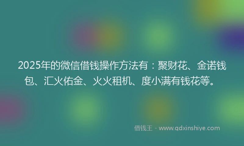 2025年的微信借钱操作方法有：聚财花、金诺钱包、汇火佑金、火火租机、度小满有钱花等。