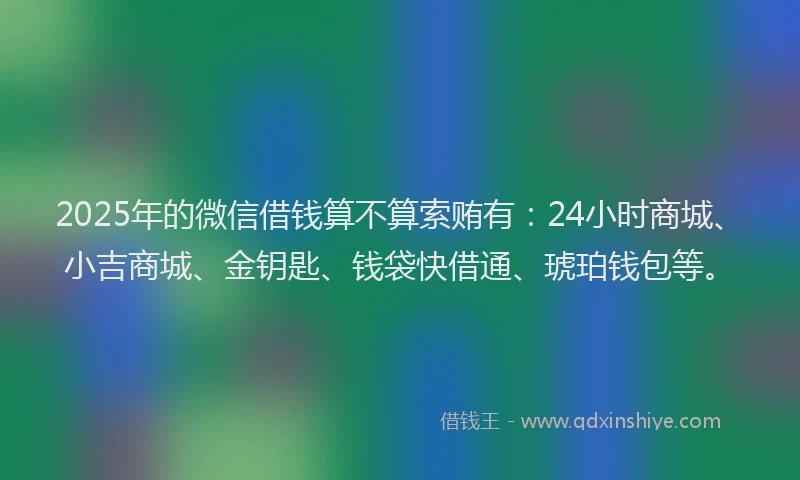 2025年的微信借钱算不算索贿有：24小时商城、小吉商城、金钥匙、钱袋快借通、琥珀钱包等。