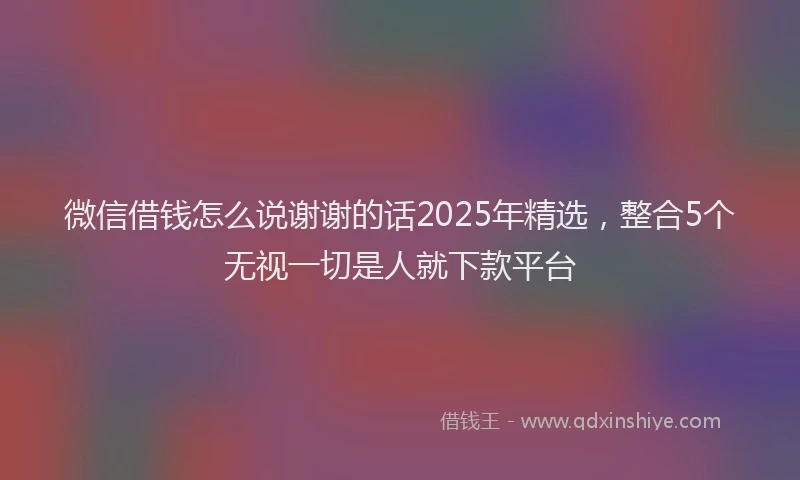 微信借钱怎么说谢谢的话2025年精选，整合5个无视一切是人就下款平台