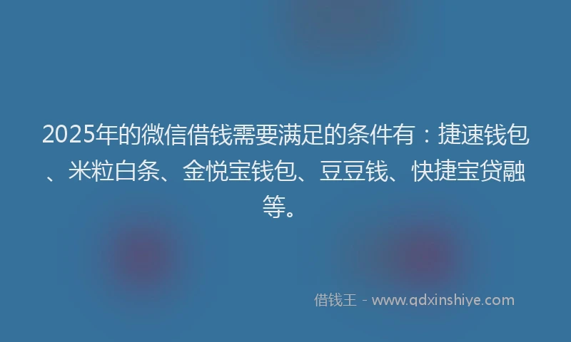 2025年的微信借钱需要满足的条件有：捷速钱包、米粒白条、金悦宝钱包、豆豆钱、快捷宝贷融等。