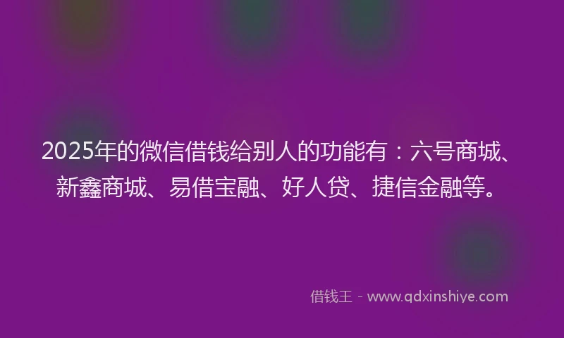 2025年的微信借钱给别人的功能有：六号商城、新鑫商城、易借宝融、好人贷、捷信金融等。