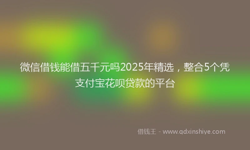微信借钱能借五千元吗2025年精选，整合5个凭支付宝花呗贷款的平台