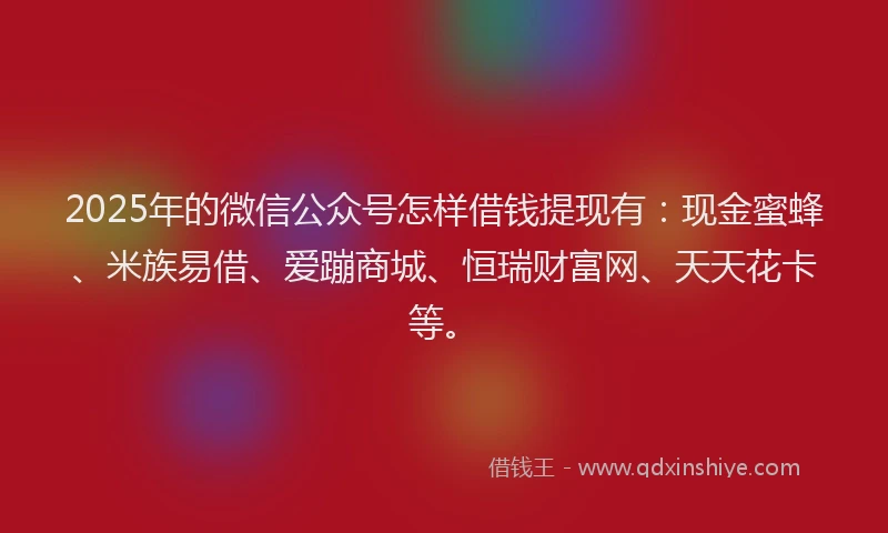 2025年的微信公众号怎样借钱提现有：现金蜜蜂、米族易借、爱蹦商城、恒瑞财富网、天天花卡等。