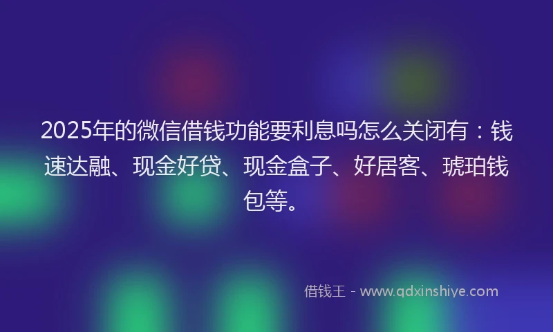2025年的微信借钱功能要利息吗怎么关闭有：钱速达融、现金好贷、现金盒子、好居客、琥珀钱包等。