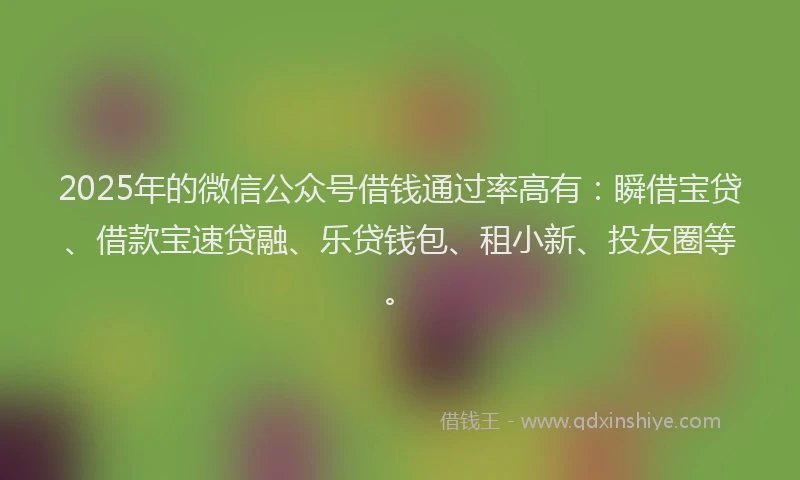 2025年的微信公众号借钱通过率高有：瞬借宝贷、借款宝速贷融、乐贷钱包、租小新、投友圈等。