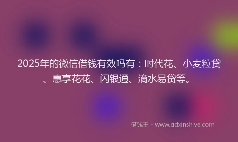 2025年的微信借钱有效吗有：时代花、小麦粒贷、惠享花花、闪银通、滴水易贷等。