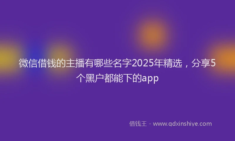 微信借钱的主播有哪些名字2025年精选，分享5个黑户都能下的app