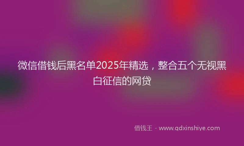微信借钱后黑名单2025年精选，整合五个无视黑白征信的网贷