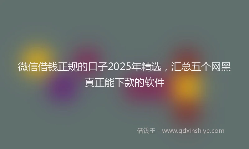 微信借钱正规的口子2025年精选，汇总五个网黑真正能下款的软件