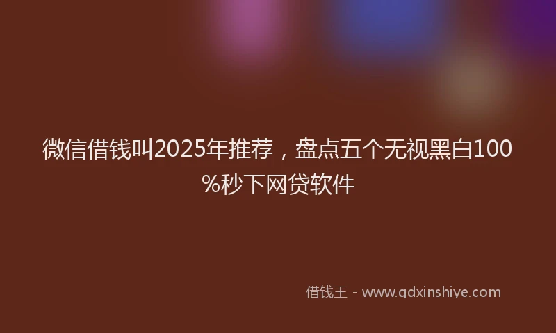 微信借钱叫2025年推荐，盘点五个无视黑白100%秒下网贷软件