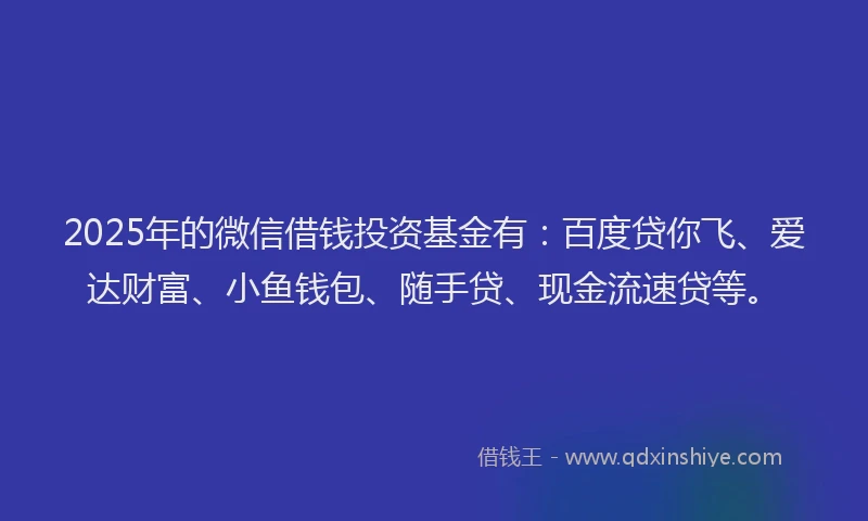 2025年的微信借钱投资基金有：百度贷你飞、爱达财富、小鱼钱包、随手贷、现金流速贷等。