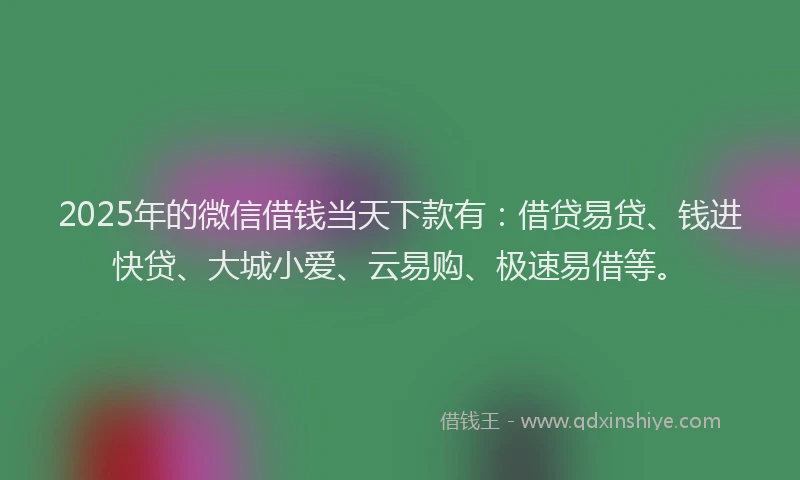 2025年的微信借钱当天下款有：借贷易贷、钱进快贷、大城小爱、云易购、极速易借等。