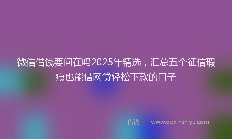 微信借钱要问在吗2025年精选，汇总五个征信瑕疵也能借网贷轻松下款的口子