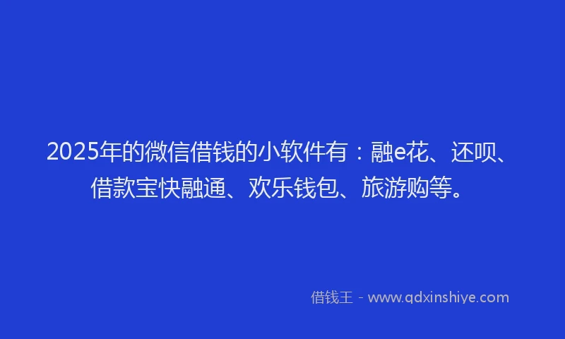 2025年的微信借钱的小软件有：融e花、还呗、借款宝快融通、欢乐钱包、旅游购等。