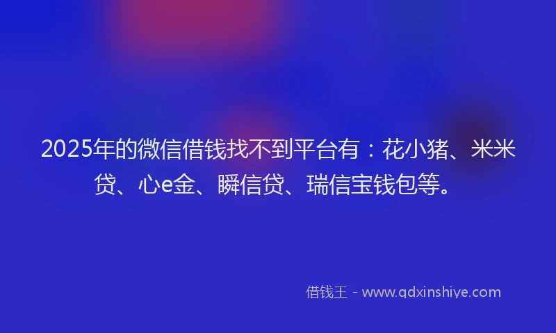 2025年的微信借钱找不到平台有：花小猪、米米贷、心e金、瞬信贷、瑞信宝钱包等。