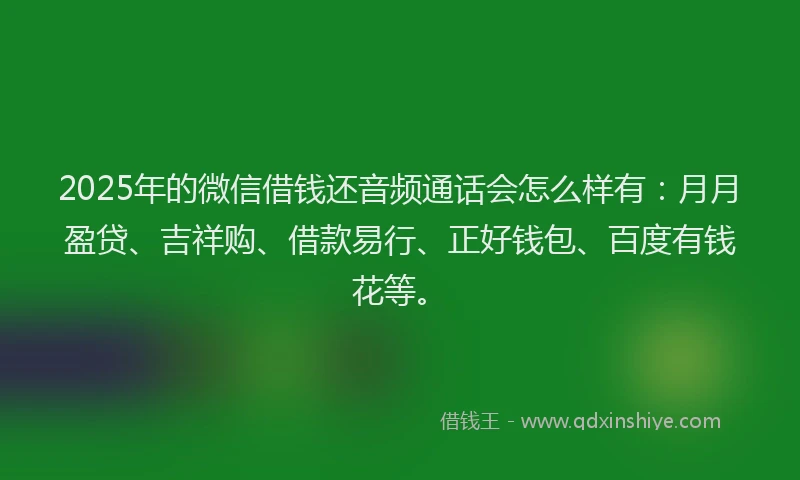2025年的微信借钱还音频通话会怎么样有：月月盈贷、吉祥购、借款易行、正好钱包、百度有钱花等。