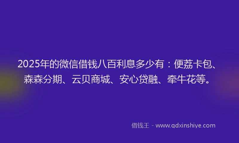 2025年的微信借钱八百利息多少有：便荔卡包、森森分期、云贝商城、安心贷融、牵牛花等。