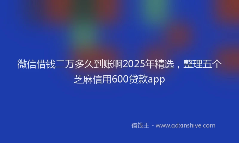 微信借钱二万多久到账啊2025年精选，整理五个芝麻信用600贷款app