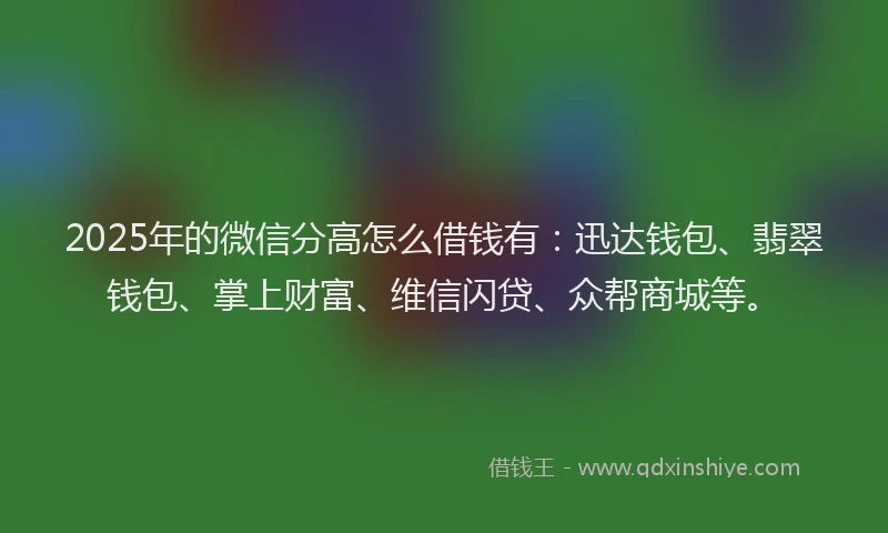 2025年的微信分高怎么借钱有：迅达钱包、翡翠钱包、掌上财富、维信闪贷、众帮商城等。