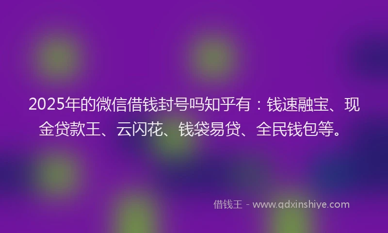 2025年的微信借钱封号吗知乎有：钱速融宝、现金贷款王、云闪花、钱袋易贷、全民钱包等。