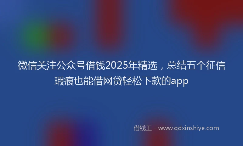 微信关注公众号借钱2025年精选，总结五个征信瑕疵也能借网贷轻松下款的app