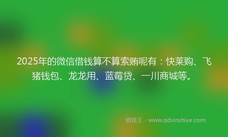 2025年的微信借钱算不算索贿呢有：快莱购、飞猪钱包、龙龙用、蓝莓贷、一川商城等。