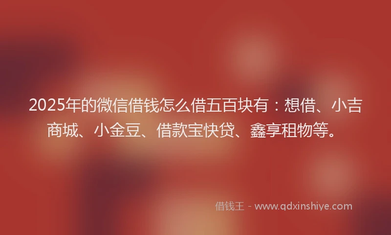 2025年的微信借钱怎么借五百块有：想借、小吉商城、小金豆、借款宝快贷、鑫享租物等。