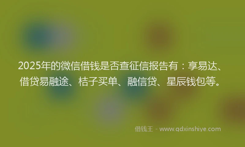 2025年的微信借钱是否查征信报告有：享易达、借贷易融途、桔子买单、融信贷、星辰钱包等。