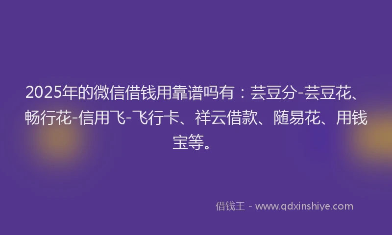 2025年的微信借钱用靠谱吗有：芸豆分-芸豆花、畅行花-信用飞-飞行卡、祥云借款、随易花、用钱宝等。