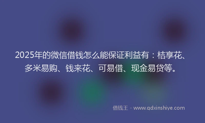 2025年的微信借钱怎么能保证利益有：桔享花、多米易购、钱来花、可易借、现金易贷等。