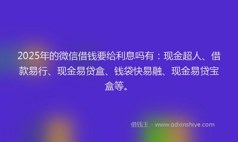 2025年的微信借钱要给利息吗有：现金超人、借款易行、现金易贷盒、钱袋快易融、现金易贷宝盒等。