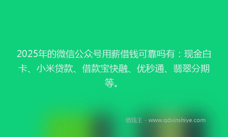 2025年的微信公众号用薪借钱可靠吗有：现金白卡、小米贷款、借款宝快融、优秒通、翡翠分期等。