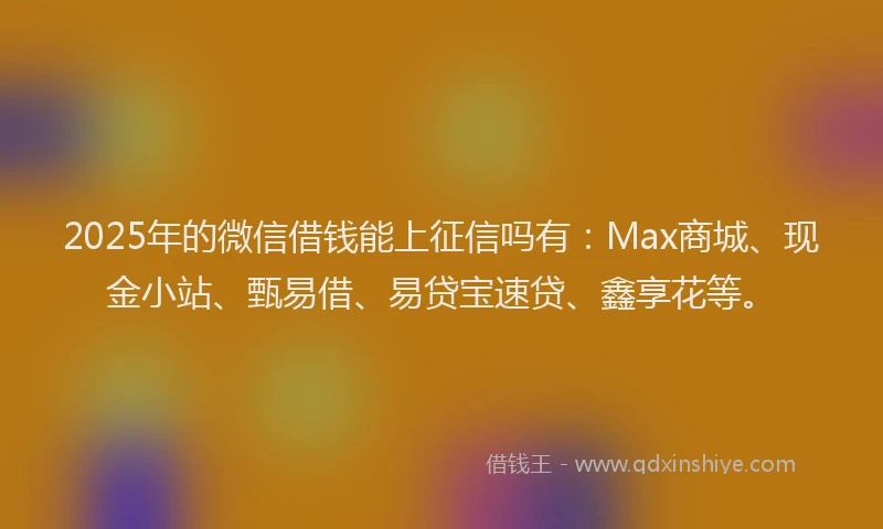 2025年的微信借钱能上征信吗有：Max商城、现金小站、甄易借、易贷宝速贷、鑫享花等。
