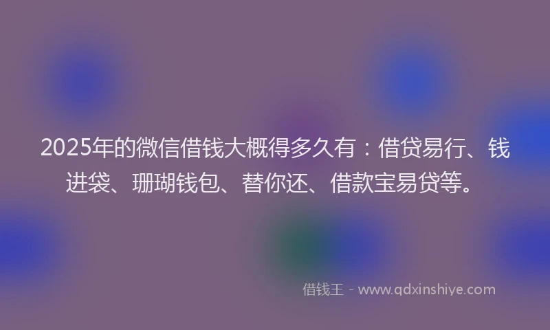 2025年的微信借钱大概得多久有：借贷易行、钱进袋、珊瑚钱包、替你还、借款宝易贷等。