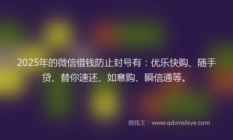 2025年的微信借钱防止封号有：优乐快购、随手贷、替你速还、如意购、瞬信通等。