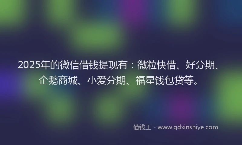 2025年的微信借钱提现有：微粒快借、好分期、企鹅商城、小爱分期、福星钱包贷等。