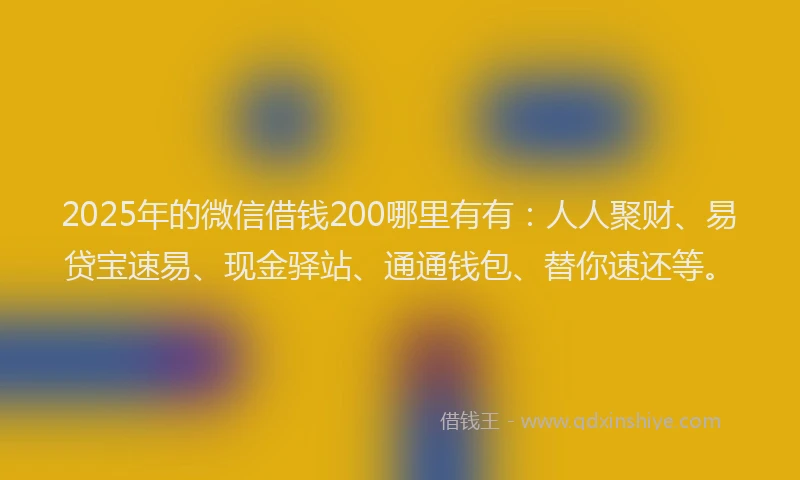 2025年的微信借钱200哪里有有：人人聚财、易贷宝速易、现金驿站、通通钱包、替你速还等。