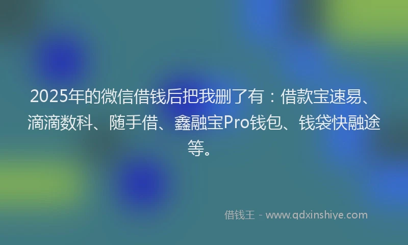 2025年的微信借钱后把我删了有：借款宝速易、滴滴数科、随手借、鑫融宝Pro钱包、钱袋快融途等。