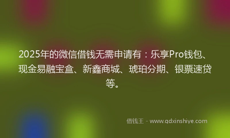 2025年的微信借钱无需申请有：乐享Pro钱包、现金易融宝盒、新鑫商城、琥珀分期、银票速贷等。