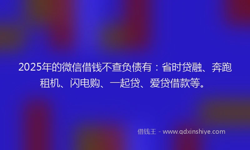 2025年的微信借钱不查负债有：省时贷融、奔跑租机、闪电购、一起贷、爱贷借款等。