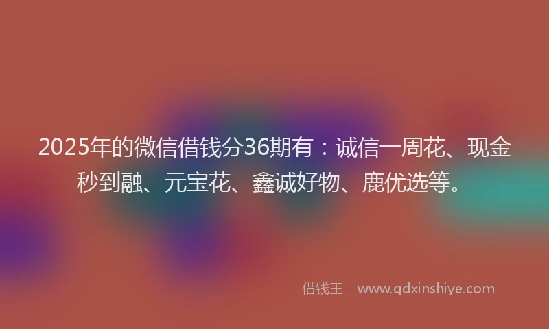 2025年的微信借钱分36期有：诚信一周花、现金秒到融、元宝花、鑫诚好物、鹿优选等。