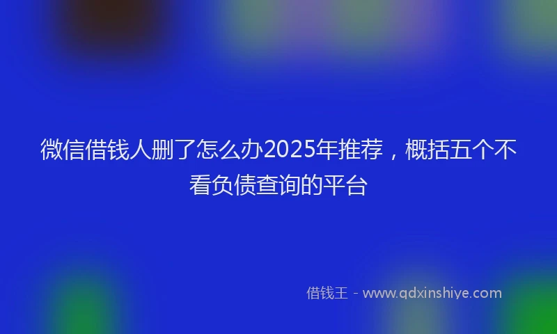 微信借钱人删了怎么办2025年推荐，概括五个不看负债查询的平台