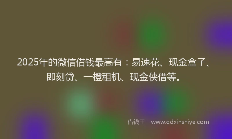 2025年的微信借钱最高有：易速花、现金盒子、即刻贷、一橙租机、现金侠借等。