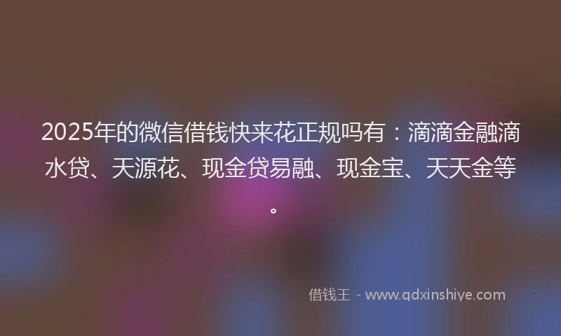 2025年的微信借钱快来花正规吗有:滴滴金融滴水贷、天源花、现金贷易融、现金宝、天天金等。