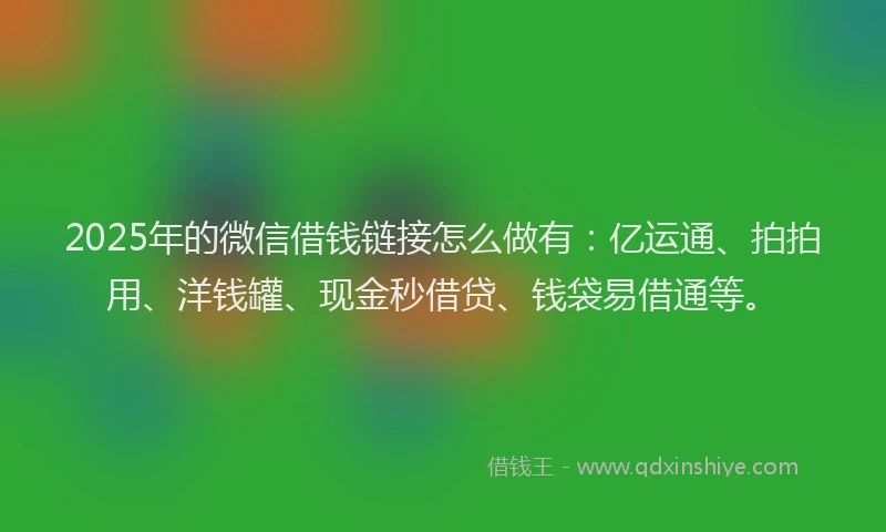 2025年的微信借钱链接怎么做有：亿运通、拍拍用、洋钱罐、现金秒借贷、钱袋易借通等。