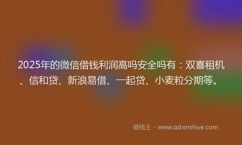 2025年的微信借钱利润高吗安全吗有：双喜租机、信和贷、新浪易借、一起贷、小麦粒分期等。
