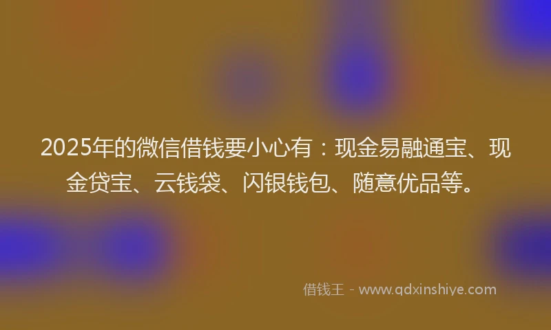 2025年的微信借钱要小心有：现金易融通宝、现金贷宝、云钱袋、闪银钱包、随意优品等。