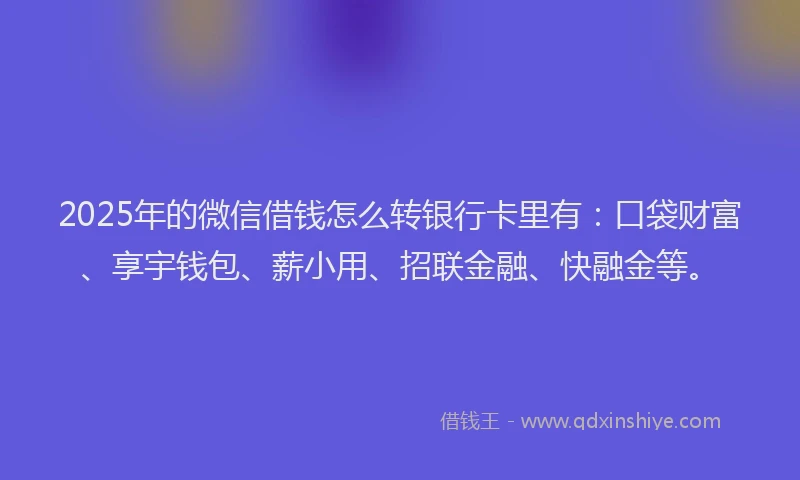 2025年的微信借钱怎么转银行卡里有：口袋财富、享宇钱包、薪小用、招联金融、快融金等。
