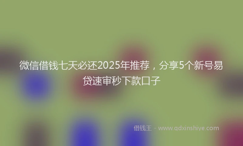 微信借钱七天必还2025年推荐，分享5个新号易贷速审秒下款口子