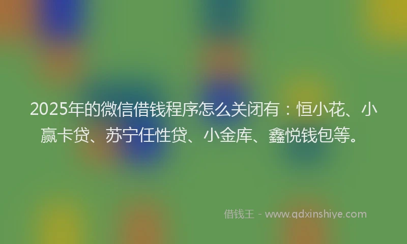 2025年的微信借钱程序怎么关闭有：恒小花、小赢卡贷、苏宁任性贷、小金库、鑫悦钱包等。